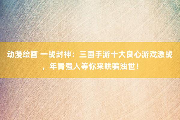 动漫绘画 一战封神：三国手游十大良心游戏激战，年青强人等你来哄骗浊世！