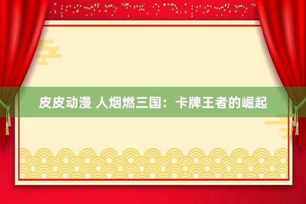 皮皮动漫 人烟燃三国：卡牌王者的崛起