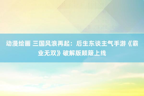 动漫绘画 三国风浪再起：后生东谈主气手游《霸业无双》破解版颠簸上线
