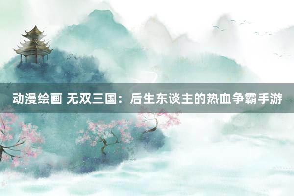动漫绘画 无双三国：后生东谈主的热血争霸手游