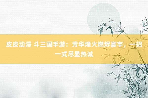 皮皮动漫 斗三国手游：芳华烽火燃烬寰宇，一招一式尽显热诚