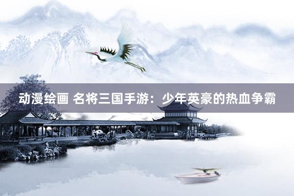 动漫绘画 名将三国手游：少年英豪的热血争霸