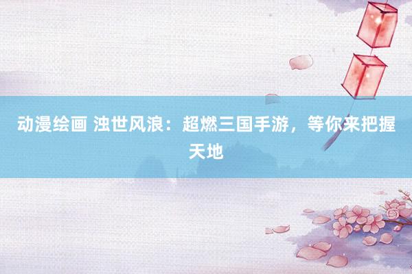 动漫绘画 浊世风浪：超燃三国手游，等你来把握天地