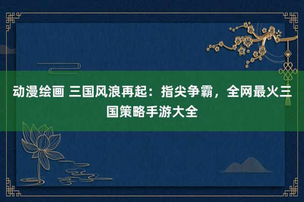 动漫绘画 三国风浪再起：指尖争霸，全网最火三国策略手游大全