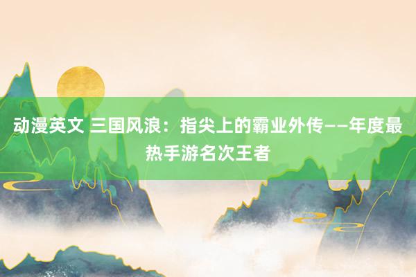 动漫英文 三国风浪：指尖上的霸业外传——年度最热手游名次王者