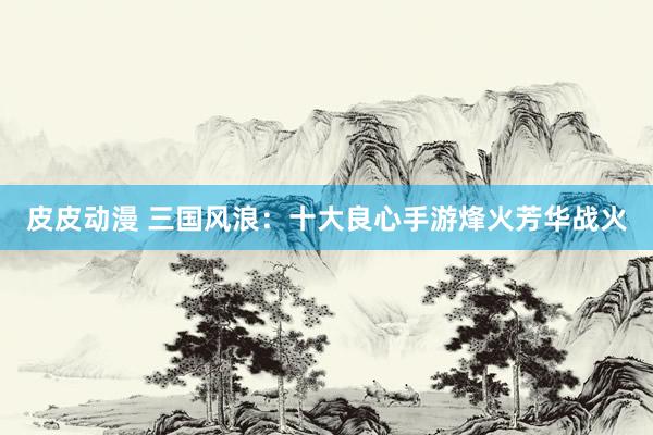 皮皮动漫 三国风浪：十大良心手游烽火芳华战火