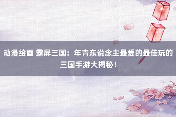 动漫绘画 霸屏三国：年青东说念主最爱的最佳玩的三国手游大揭秘！