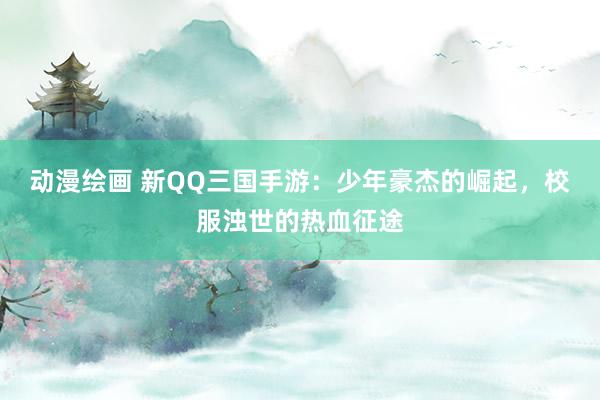 动漫绘画 新QQ三国手游：少年豪杰的崛起，校服浊世的热血征途