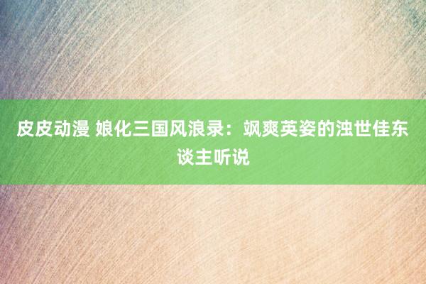 皮皮动漫 娘化三国风浪录：飒爽英姿的浊世佳东谈主听说