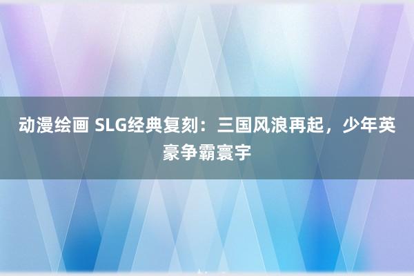 动漫绘画 SLG经典复刻：三国风浪再起，少年英豪争霸寰宇