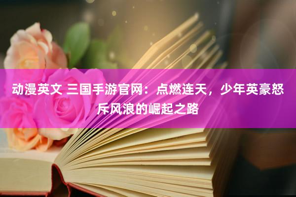 动漫英文 三国手游官网：点燃连天，少年英豪怒斥风浪的崛起之路