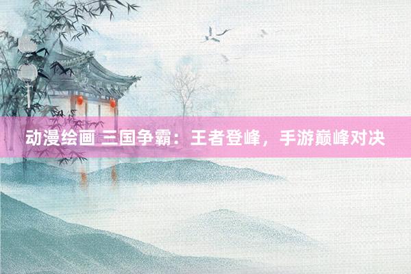 动漫绘画 三国争霸：王者登峰，手游巅峰对决