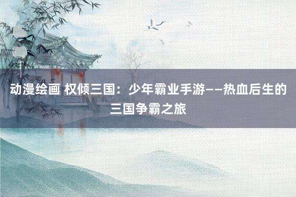 动漫绘画 权倾三国：少年霸业手游——热血后生的三国争霸之旅