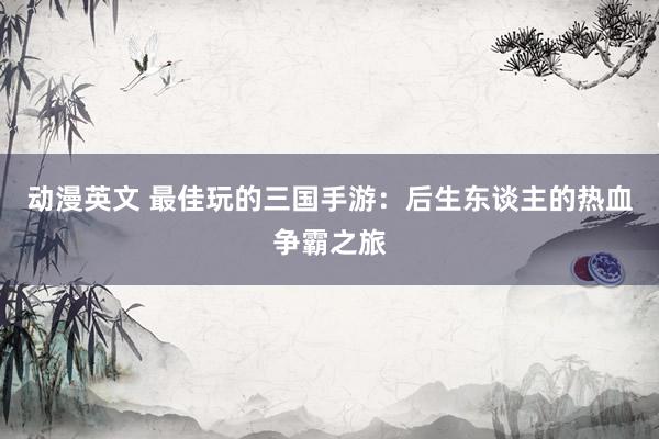 动漫英文 最佳玩的三国手游：后生东谈主的热血争霸之旅