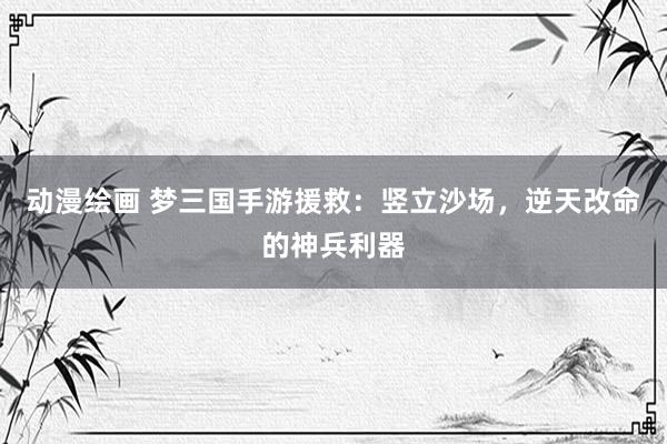 动漫绘画 梦三国手游援救：竖立沙场，逆天改命的神兵利器