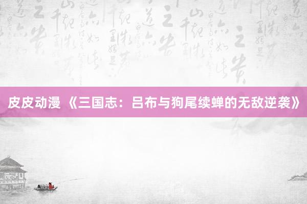 皮皮动漫 《三国志：吕布与狗尾续蝉的无敌逆袭》