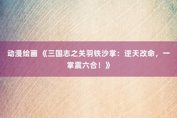 动漫绘画 《三国志之关羽铁沙掌：逆天改命，一掌震六合！》