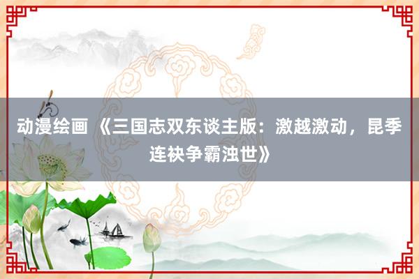 动漫绘画 《三国志双东谈主版：激越激动，昆季连袂争霸浊世》