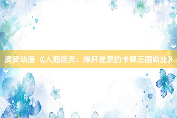 皮皮动漫 《人烟连天：爆肝逆袭的卡牌三国霸业》