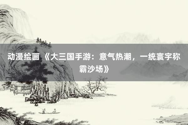 动漫绘画 《大三国手游：意气热潮，一统寰宇称霸沙场》