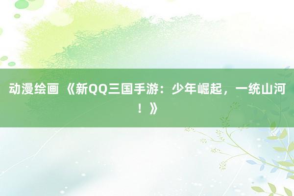 动漫绘画 《新QQ三国手游：少年崛起，一统山河！》