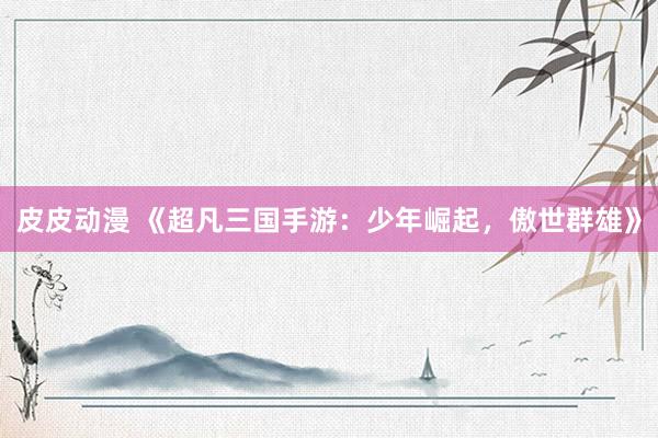 皮皮动漫 《超凡三国手游：少年崛起，傲世群雄》