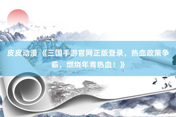 皮皮动漫 《三国手游官网正版登录，热血政策争霸，燃烧年青热血！》