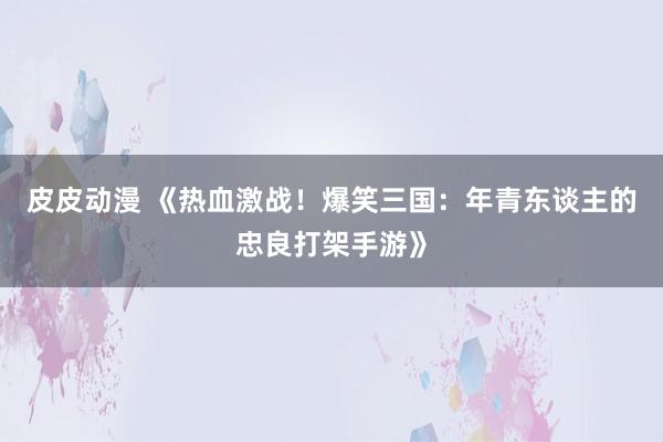 皮皮动漫 《热血激战！爆笑三国：年青东谈主的忠良打架手游》