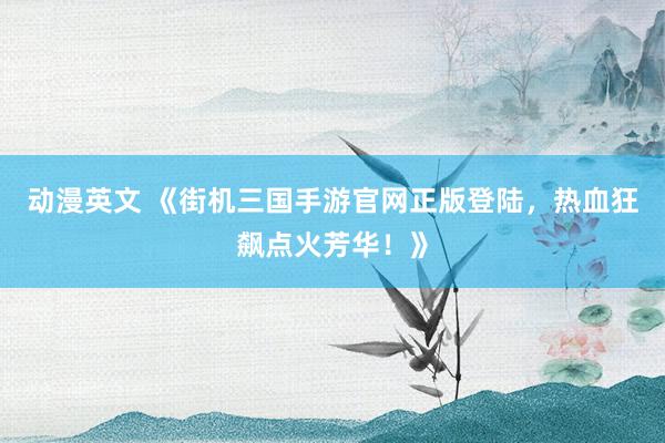 动漫英文 《街机三国手游官网正版登陆，热血狂飙点火芳华！》