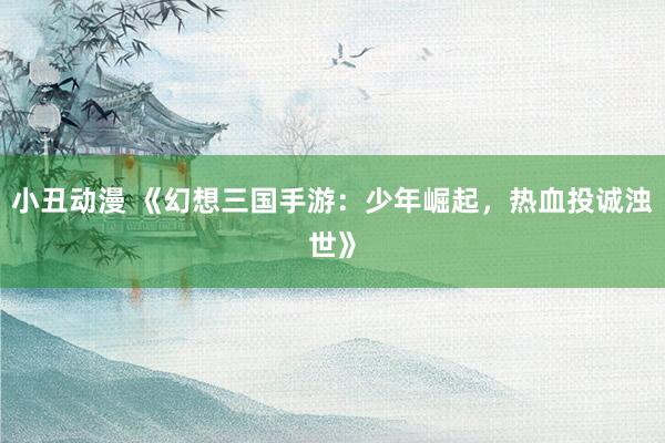 小丑动漫 《幻想三国手游：少年崛起，热血投诚浊世》