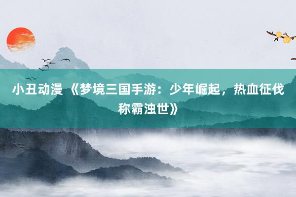 小丑动漫 《梦境三国手游：少年崛起，热血征伐称霸浊世》