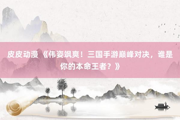 皮皮动漫 《伟姿飒爽！三国手游巅峰对决，谁是你的本命王者？》