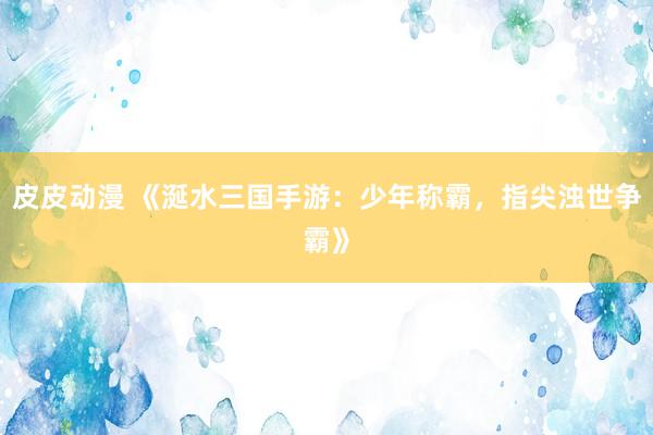 皮皮动漫 《涎水三国手游：少年称霸，指尖浊世争霸》