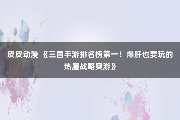 皮皮动漫 《三国手游排名榜第一！爆肝也要玩的热鏖战略爽游》