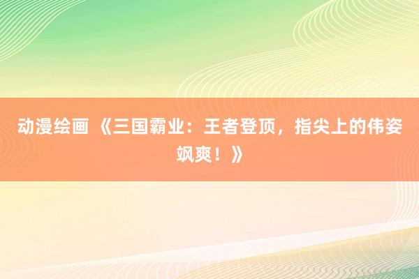 动漫绘画 《三国霸业：王者登顶，指尖上的伟姿飒爽！》