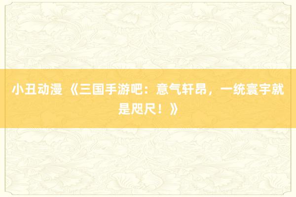 小丑动漫 《三国手游吧：意气轩昂，一统寰宇就是咫尺！》