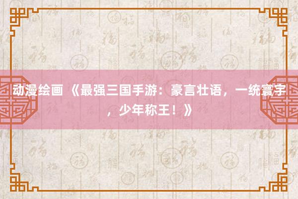 动漫绘画 《最强三国手游：豪言壮语，一统寰宇，少年称王！》