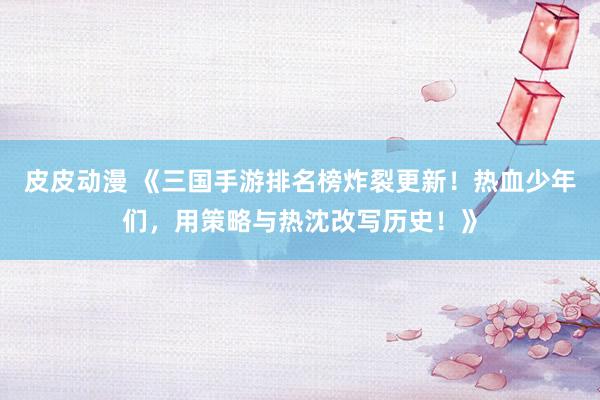 皮皮动漫 《三国手游排名榜炸裂更新！热血少年们，用策略与热沈改写历史！》