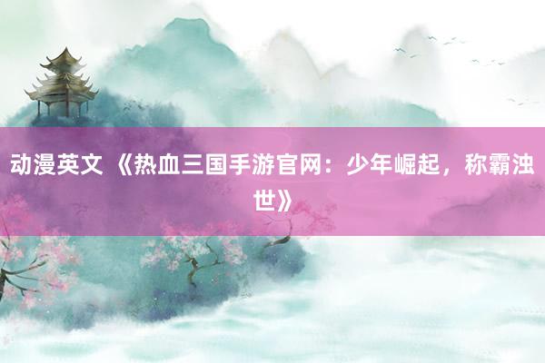 动漫英文 《热血三国手游官网：少年崛起，称霸浊世》