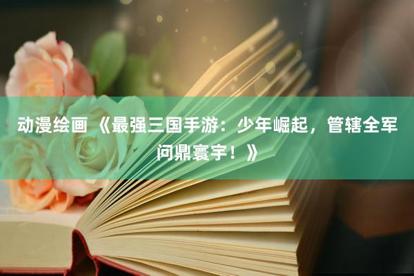 动漫绘画 《最强三国手游：少年崛起，管辖全军问鼎寰宇！》