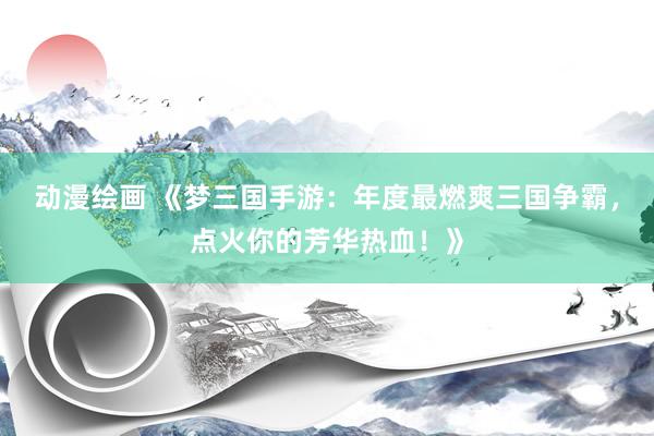 动漫绘画 《梦三国手游：年度最燃爽三国争霸，点火你的芳华热血！》