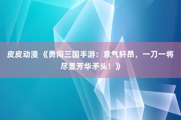 皮皮动漫 《勇闯三国手游：意气轩昂，一刀一将尽显芳华矛头！》