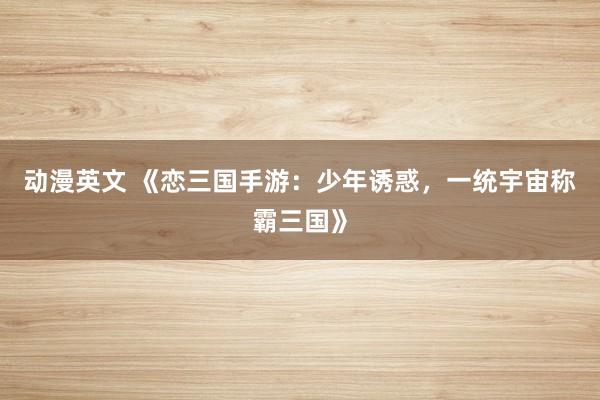 动漫英文 《恋三国手游：少年诱惑，一统宇宙称霸三国》