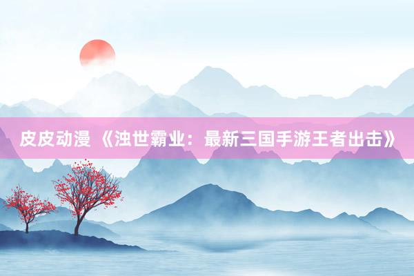 皮皮动漫 《浊世霸业：最新三国手游王者出击》