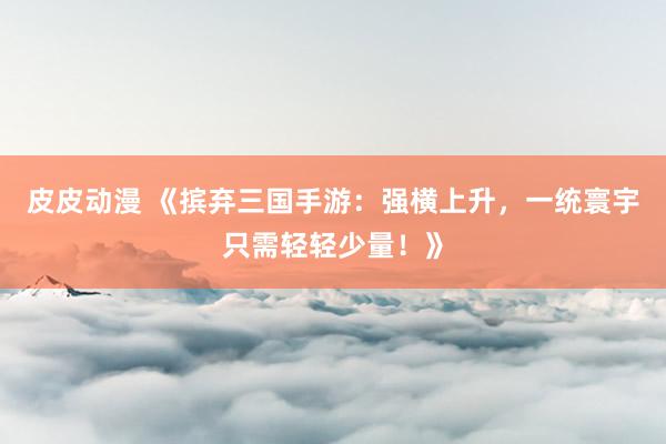 皮皮动漫 《摈弃三国手游：强横上升，一统寰宇只需轻轻少量！》