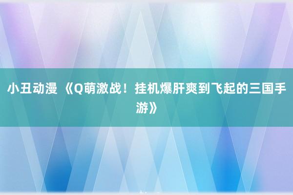 小丑动漫 《Q萌激战！挂机爆肝爽到飞起的三国手游》