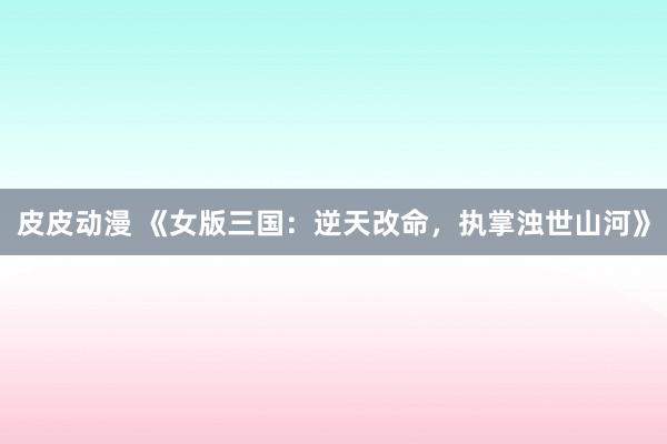 皮皮动漫 《女版三国：逆天改命，执掌浊世山河》