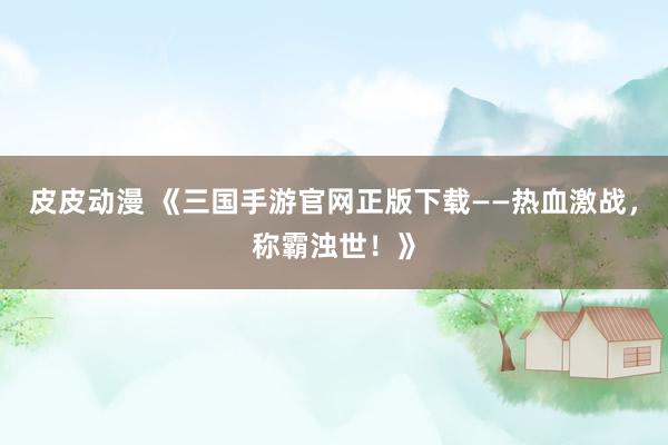 皮皮动漫 《三国手游官网正版下载——热血激战，称霸浊世！》