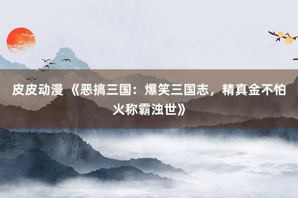 皮皮动漫 《恶搞三国：爆笑三国志，精真金不怕火称霸浊世》