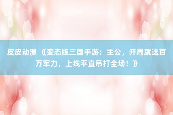 皮皮动漫 《变态版三国手游：主公，开局就送百万军力，上线平直吊打全场！》